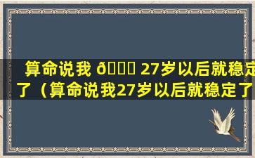 算命说我 🍁 27岁以后就稳定了（算命说我27岁以后就稳定了是真的吗）